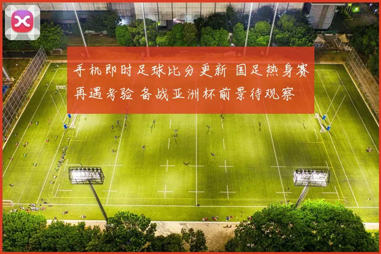 手机即时足球比分更新 国足热身赛再遇考验 备战亚洲杯前景待观察