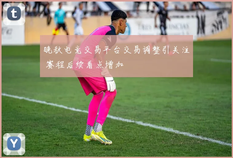 晚秋电竞交易平台交易调整引关注 赛程后续看点增加