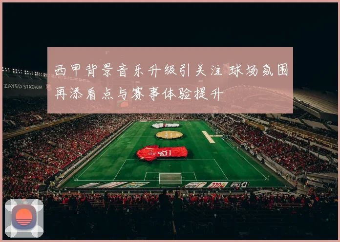 西甲背景音乐升级引关注 球场氛围再添看点与赛事体验提升