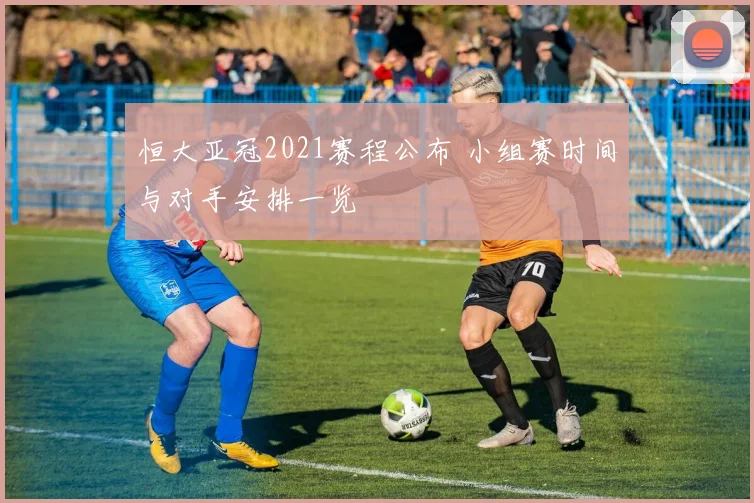恒大亚冠2021赛程公布 小组赛时间与对手安排一览