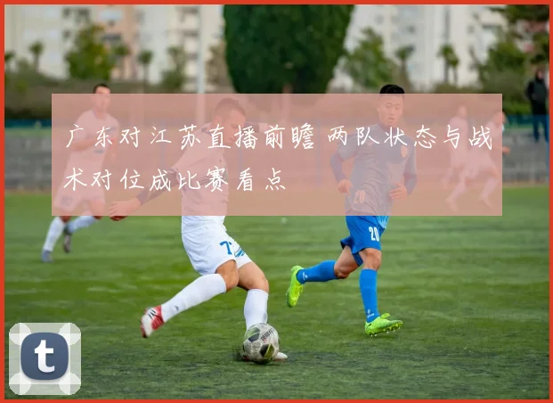 广东对江苏直播前瞻 两队状态与战术对位成比赛看点