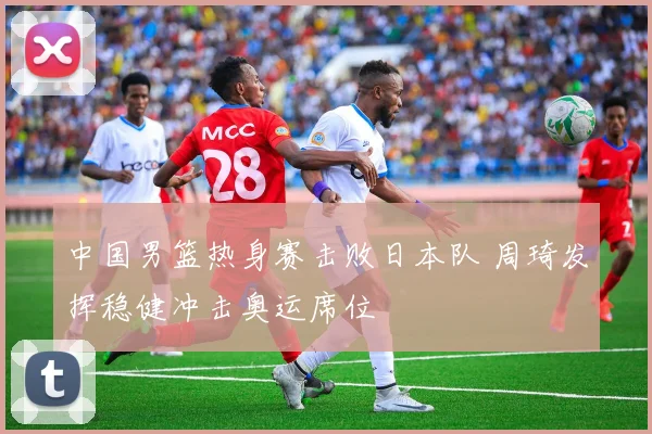 中国男篮热身赛击败日本队 周琦发挥稳健冲击奥运席位