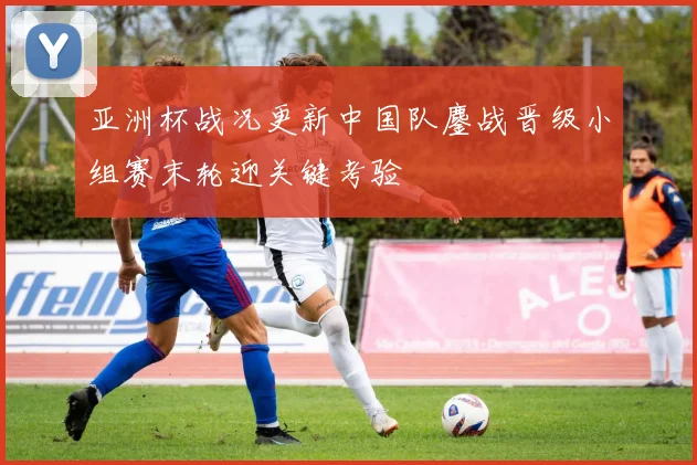 亚洲杯战况更新中国队鏖战晋级小组赛末轮迎关键考验