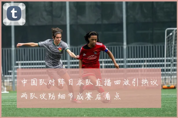 中国队对阵日本队直播回放引热议两队攻防细节成赛后看点