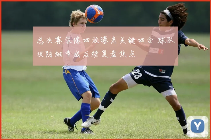总决赛录像回放曝光关键回合 球队攻防细节成后续复盘焦点