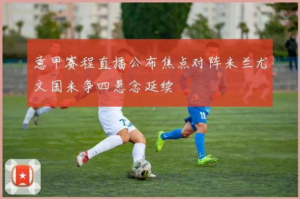 意甲赛程直播公布焦点对阵米兰尤文国米争四悬念延续