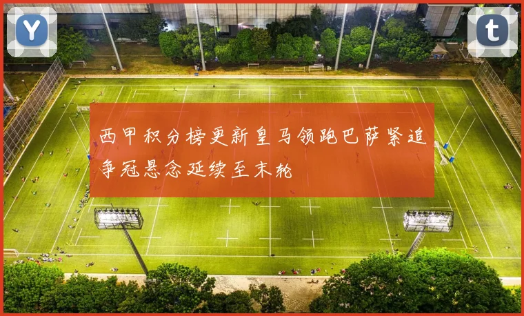 西甲积分榜更新皇马领跑巴萨紧追争冠悬念延续至末轮