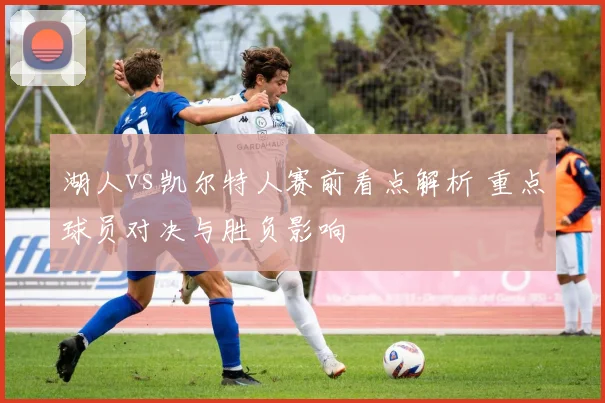 湖人vs凯尔特人赛前看点解析 重点球员对决与胜负影响