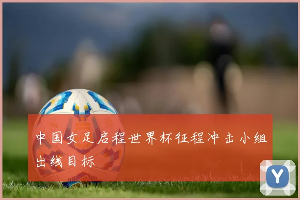 中国女足启程世界杯征程冲击小组出线目标
