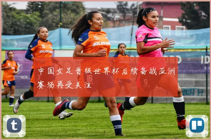 中国女足晋级世界杯后续备战亚洲赛场再受关注