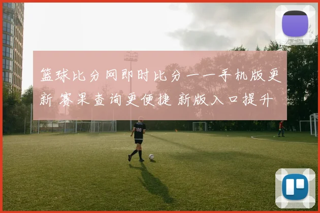 篮球比分网即时比分一一手机版更新 赛果查询更便捷 新版入口提升观看体验