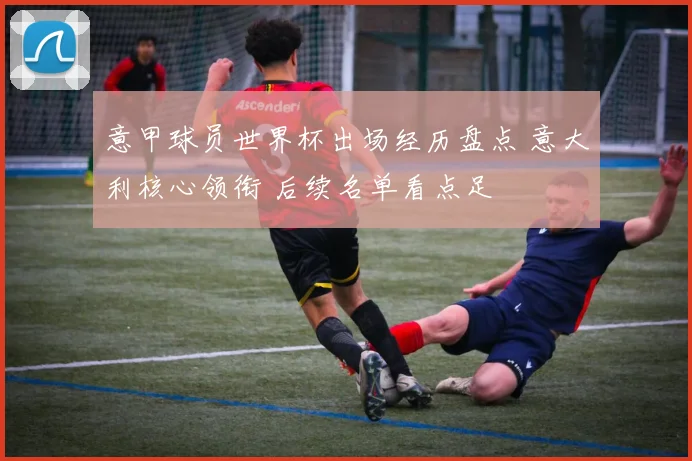 意甲球员世界杯出场经历盘点 意大利核心领衔 后续名单看点足