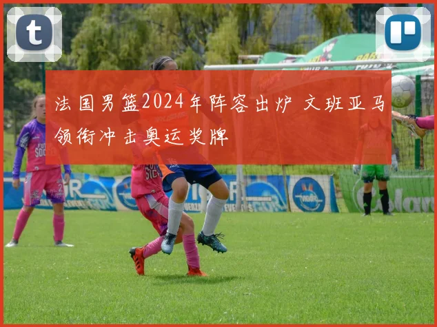 法国男篮2024年阵容出炉 文班亚马领衔冲击奥运奖牌