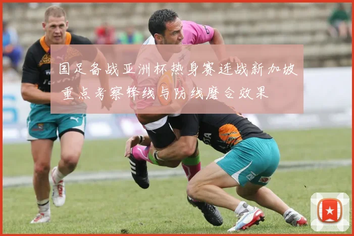国足备战亚洲杯热身赛连战新加坡 重点考察锋线与防线磨合效果