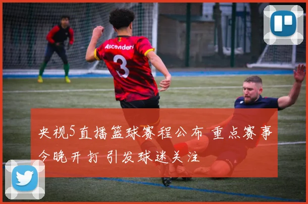 央视5直播篮球赛程公布 重点赛事今晚开打 引发球迷关注