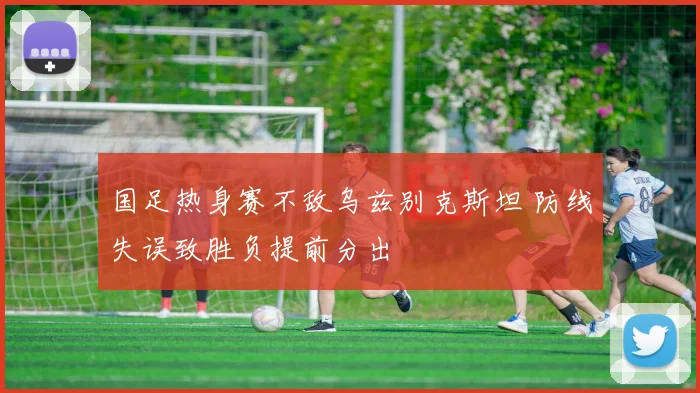 国足热身赛不敌乌兹别克斯坦 防线失误致胜负提前分出