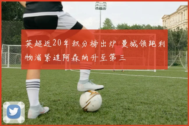 英超近20年积分榜出炉 曼城领跑利物浦紧追阿森纳升至第三