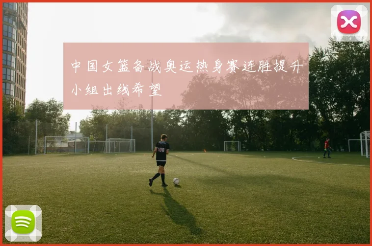 中国女篮备战奥运热身赛连胜提升小组出线希望