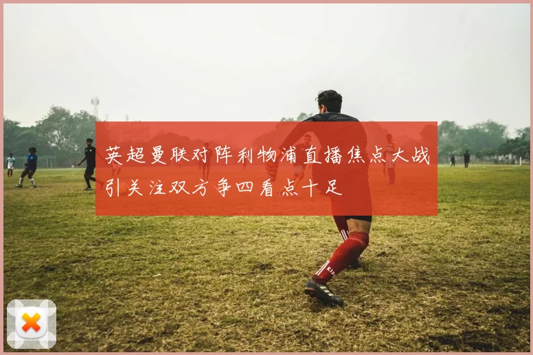 英超曼联对阵利物浦直播焦点大战引关注双方争四看点十足