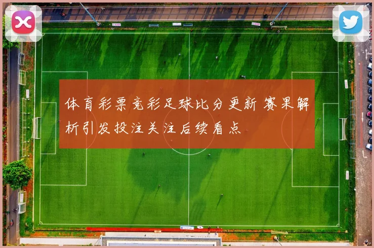 体育彩票竞彩足球比分更新 赛果解析引发投注关注后续看点