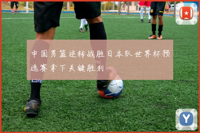 中国男篮逆转战胜日本队世界杯预选赛拿下关键胜利