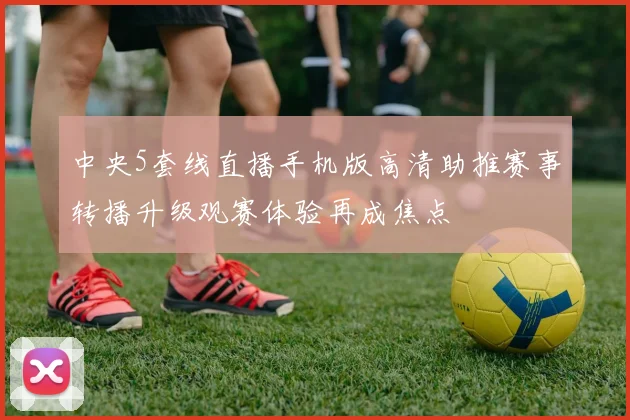 中央5套线直播手机版高清助推赛事转播升级观赛体验再成焦点