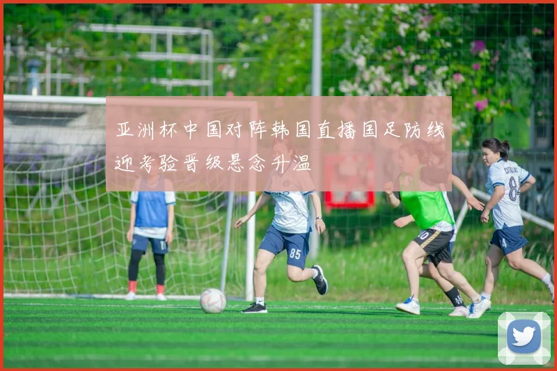 亚洲杯中国对阵韩国直播国足防线迎考验晋级悬念升温