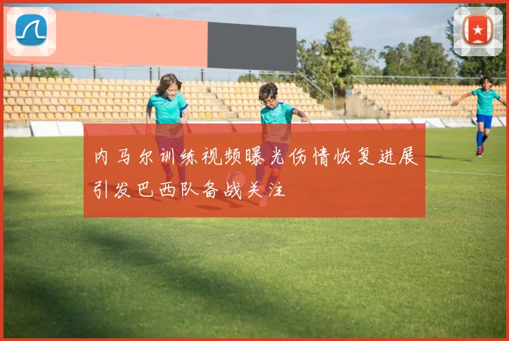 内马尔训练视频曝光伤情恢复进展引发巴西队备战关注