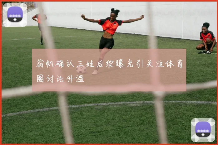 翁帆确认三娃后续曝光引关注体育圈讨论升温