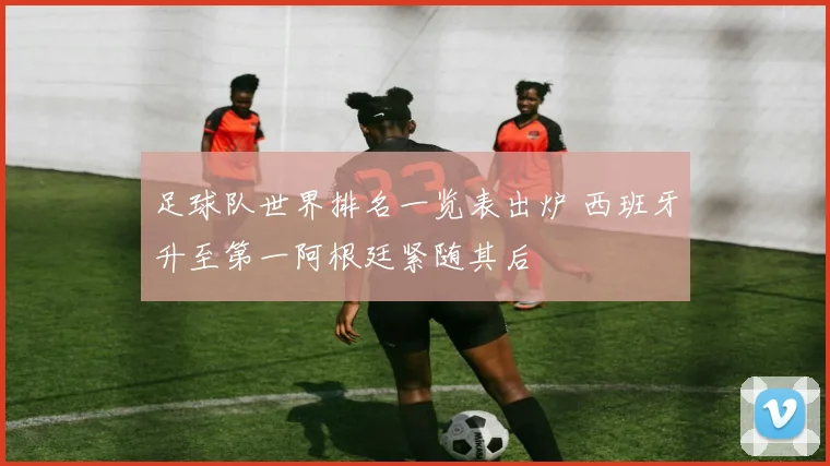 足球队世界排名一览表出炉 西班牙升至第一阿根廷紧随其后