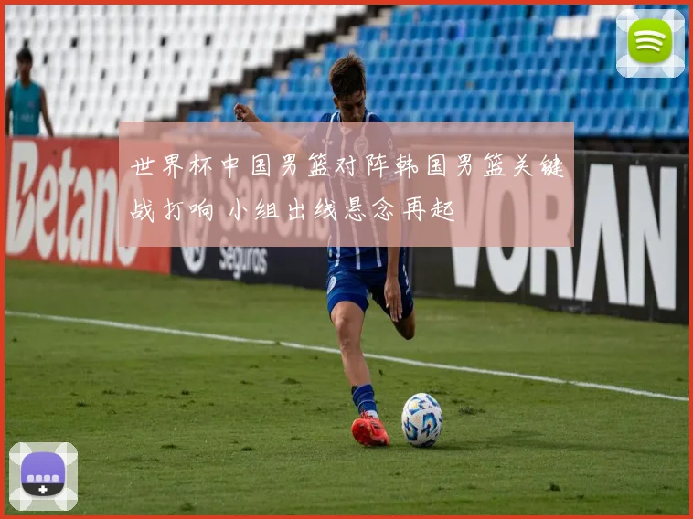 世界杯中国男篮对阵韩国男篮关键战打响 小组出线悬念再起
