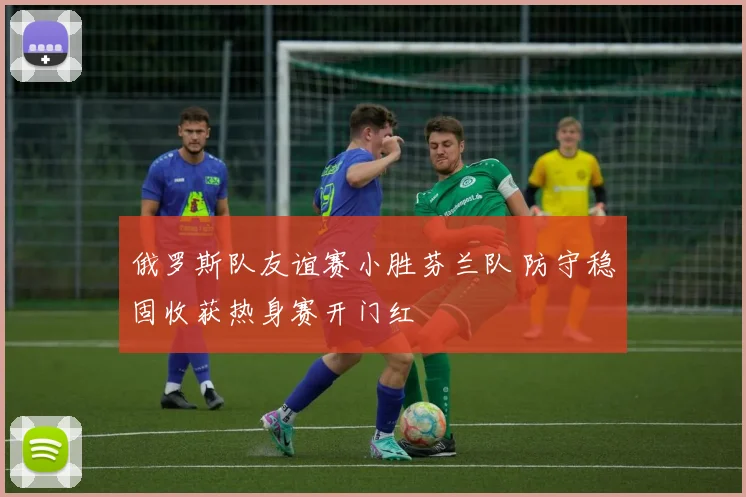 俄罗斯队友谊赛小胜芬兰队 防守稳固收获热身赛开门红