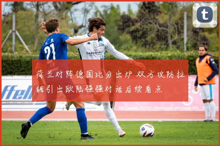 荷兰对阵德国比分出炉 双方攻防拉锯引出欧陆强强对话后续看点
