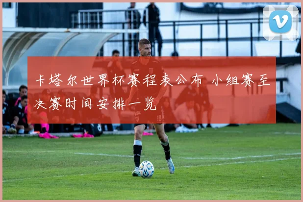 卡塔尔世界杯赛程表公布 小组赛至决赛时间安排一览