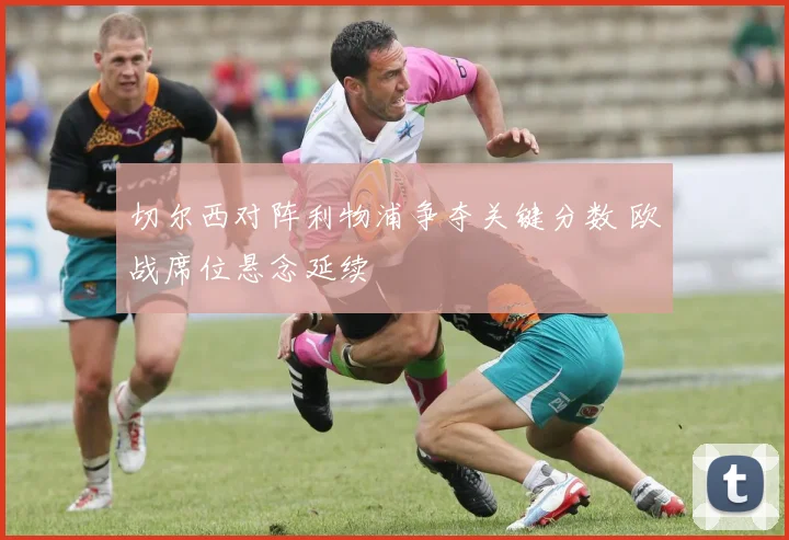 切尔西对阵利物浦争夺关键分数 欧战席位悬念延续