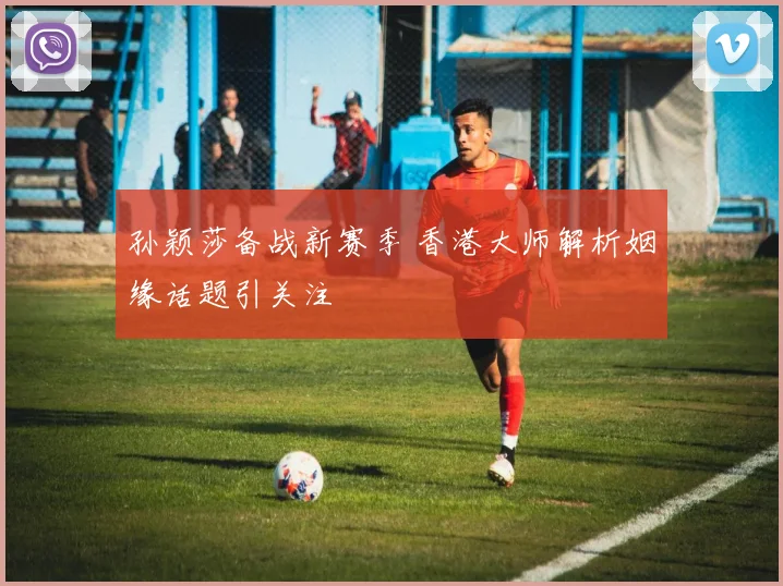 孙颖莎备战新赛季 香港大师解析姻缘话题引关注