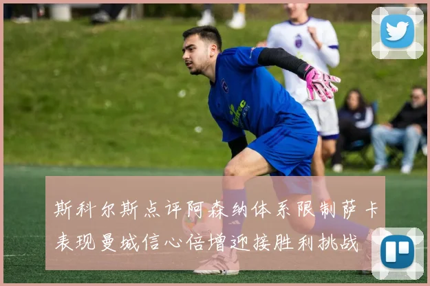 斯科尔斯点评阿森纳体系限制萨卡表现曼城信心倍增迎接胜利挑战