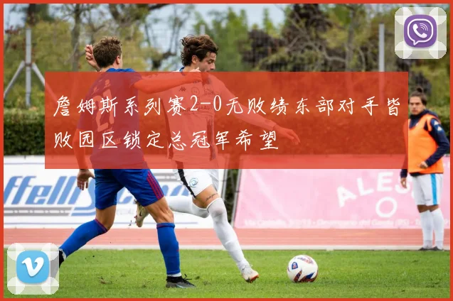 詹姆斯系列赛2-0无败绩东部对手皆败园区锁定总冠军希望