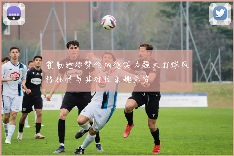 霍勒迪称赞伦纳德实力强大打球风格独特与其对位乐趣无穷