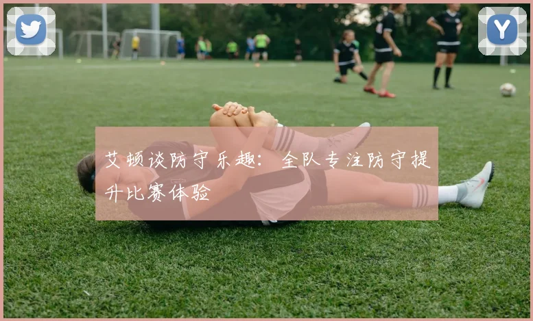 艾顿谈防守乐趣：全队专注防守提升比赛体验
