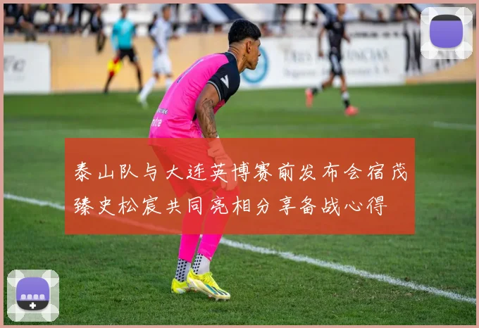 泰山队与大连英博赛前发布会宿茂臻史松宸共同亮相分享备战心得