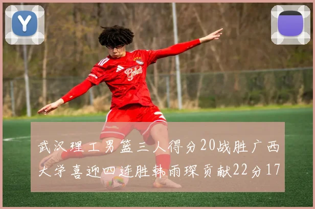 武汉理工男篮三人得分20战胜广西大学喜迎四连胜韩雨琛贡献22分17篮板张志才狂砍32分