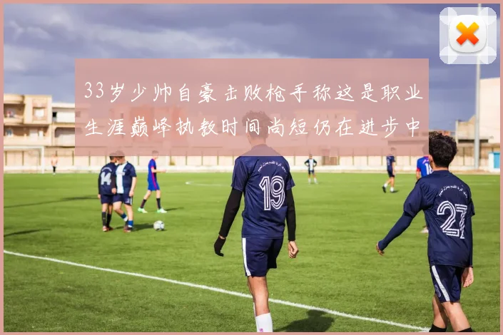 33岁少帅自豪击败枪手称这是职业生涯巅峰执教时间尚短仍在进步中