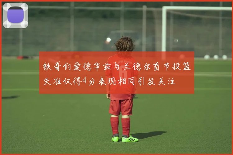 铁哥们爱德华兹与兰德尔首节投篮失准仅得4分表现相同引发关注