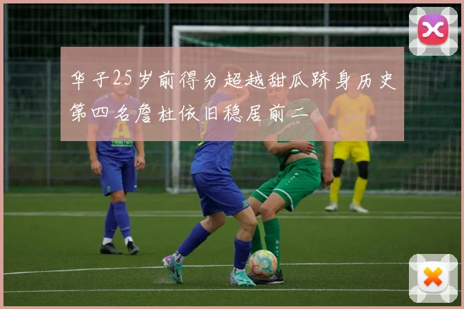 华子25岁前得分超越甜瓜跻身历史第四名詹杜依旧稳居前二