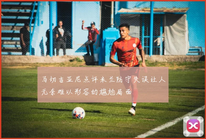 马切吉亚尼点评米兰防守失误让人无奈难以形容的尴尬局面
