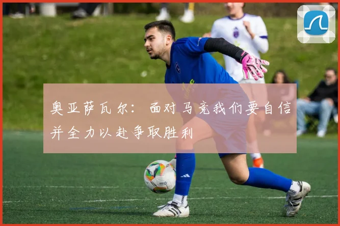 奥亚萨瓦尔：面对马竞我们要自信并全力以赴争取胜利