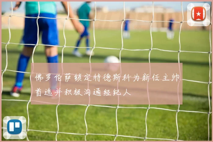 佛罗伦萨锁定特德斯科为新任主帅首选并积极沟通经纪人
