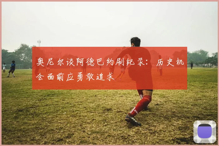 奥尼尔谈阿德巴约刷纪录：历史机会面前应勇敢追求