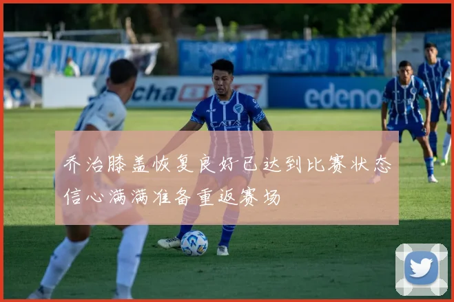 乔治膝盖恢复良好已达到比赛状态信心满满准备重返赛场